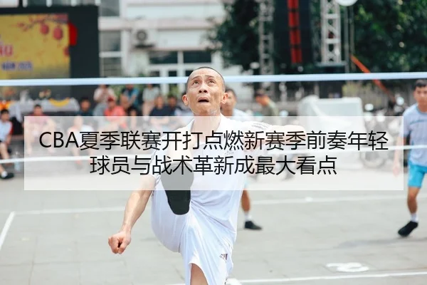 CBA夏季联赛开打点燃新赛季前奏年轻球员与战术革新成最大看点
