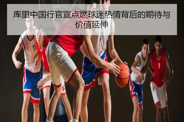 库里中国行官宣点燃球迷热情背后的期待与价值延伸