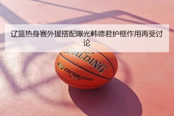 辽篮热身赛外援搭配曝光韩德君护框作用再受讨论