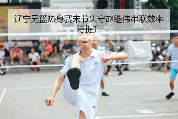 辽宁男篮热身赛末节失守赵继伟串联效率待提升