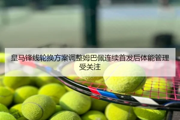 皇马锋线轮换方案调整姆巴佩连续首发后体能管理受关注