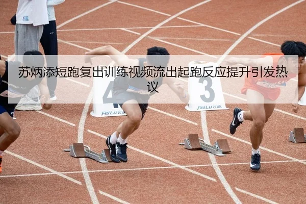 苏炳添短跑复出训练视频流出起跑反应提升引发热议